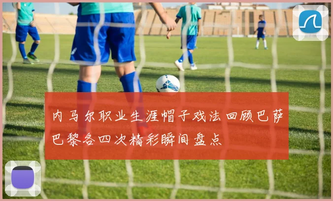 内马尔职业生涯帽子戏法回顾巴萨巴黎各四次精彩瞬间盘点