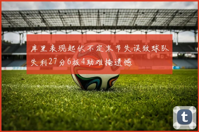 库里表现起伏不定末节失误致球队失利27分6板4助难掩遗憾