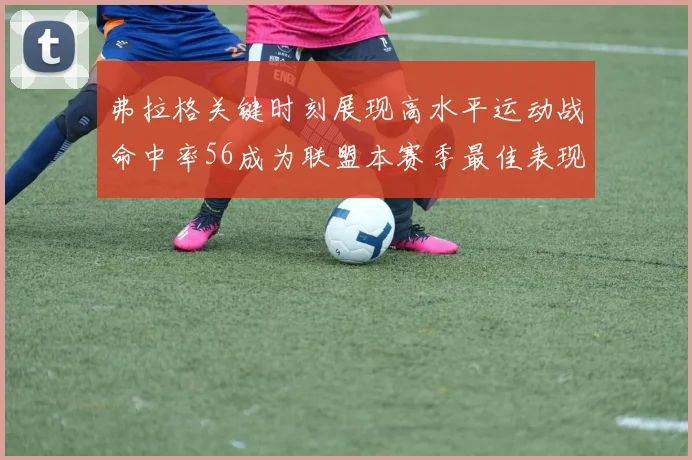 弗拉格关键时刻展现高水平运动战命中率56成为联盟本赛季最佳表现