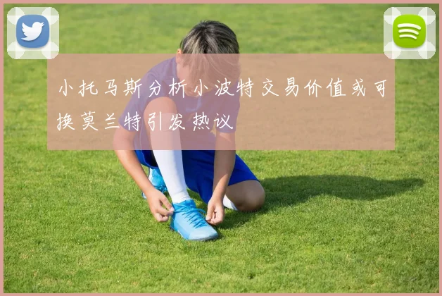 小托马斯分析小波特交易价值或可换莫兰特引发热议