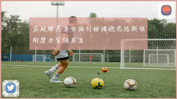 苏超球员身价排行榜揭晓恩格斯领衔摩尔紧随其后