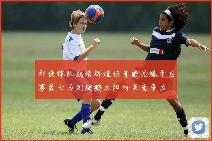 即使球队战绩辉煌仍可能无缘季后赛爵士马刺鹈鹕太阳均具竞争力