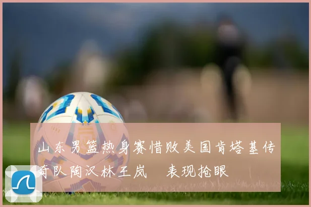 山东男篮热身赛惜败美国肯塔基传奇队陶汉林王岚嵚表现抢眼