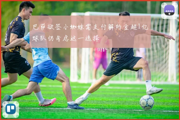 巴萨欲签小蜘蛛需支付解约金超1亿球队仍考虑这一选择