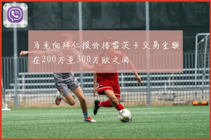 马竞向拜仁报价格雷茨卡交易金额在200万至300万欧之间