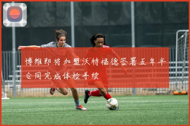 博维即将加盟沃特福德签署五年半合同完成体检手续