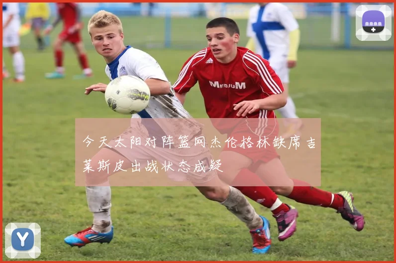 今天太阳对阵篮网杰伦格林缺席吉莱斯皮出战状态成疑