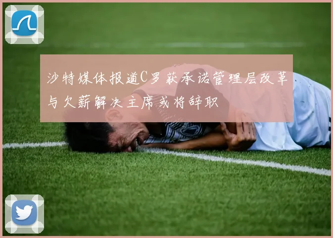 沙特媒体报道C罗获承诺管理层改革与欠薪解决主席或将辞职