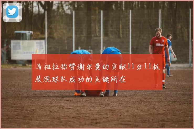 马祖拉称赞谢尔曼的贡献11分11板展现球队成功的关键所在