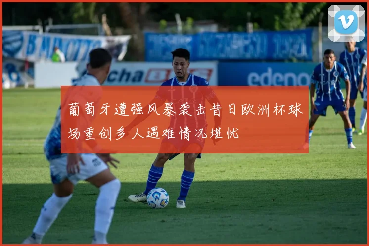 葡萄牙遭强风暴袭击昔日欧洲杯球场重创多人遇难情况堪忧