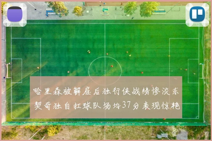哈里森被解雇后独行侠战绩惨淡东契奇独自扛球队场均37分表现惊艳