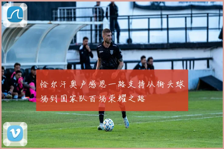 恰尔汗奥卢感恩一路支持从街头球场到国家队百场荣耀之路