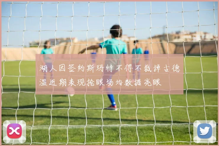 湖人因签约斯玛特不得不裁掉古德温近期表现抢眼场均数据亮眼