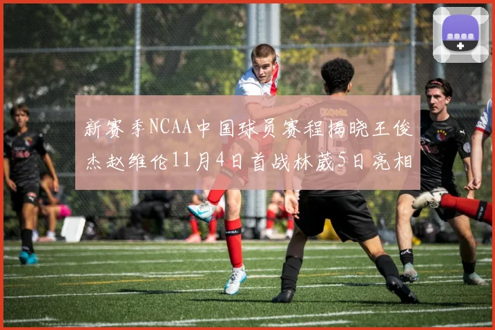 新赛季NCAA中国球员赛程揭晓王俊杰赵维伦11月4日首战林葳5日亮相