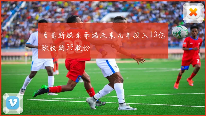 马竞新股东承诺未来几年投入13亿欧收购55股份